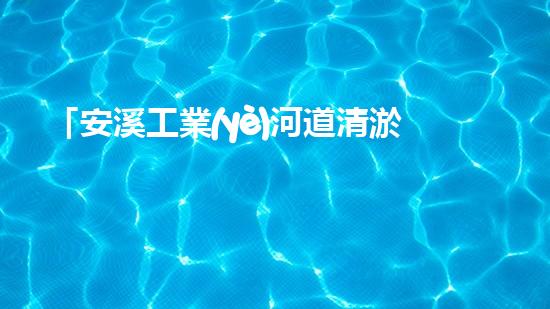 「安溪工業(yè)河道清淤計劃：解放河道、保護環(huán)境、促進發(fā)展」